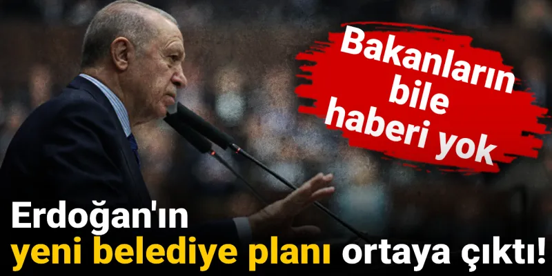 Erdoğan'ın yeni belediye planı ortaya çıktı: Bakanların bile haberi yok